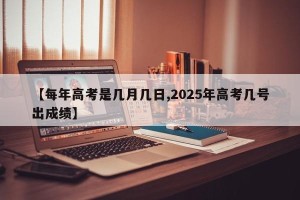 【每年高考是几月几日,2025年高考几号出成绩】