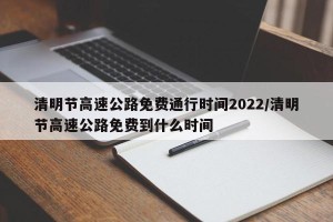 清明节高速公路免费通行时间2022/清明节高速公路免费到什么时间
