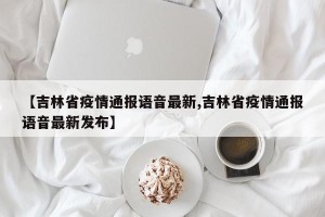 【吉林省疫情通报语音最新,吉林省疫情通报语音最新发布】