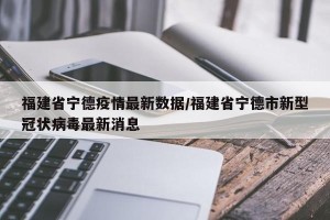 福建省宁德疫情最新数据/福建省宁德市新型冠状病毒最新消息