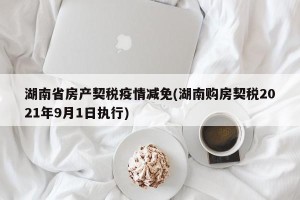 湖南省房产契税疫情减免(湖南购房契税2021年9月1日执行)
