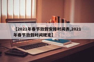 【2021年春节放假安排时间表,2021年春节放假时间规定】