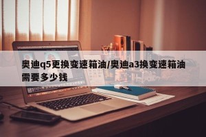 奥迪q5更换变速箱油/奥迪a3换变速箱油需要多少钱