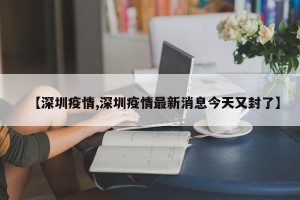【深圳疫情,深圳疫情最新消息今天又封了】