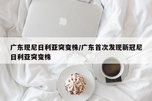 广东现尼日利亚突变株/广东首次发现新冠尼日利亚突变株