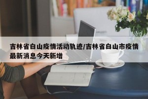 吉林省白山疫情活动轨迹/吉林省白山市疫情最新消息今天新增