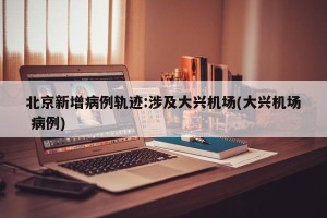 北京新增病例轨迹:涉及大兴机场(大兴机场 病例)