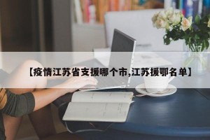 【疫情江苏省支援哪个市,江苏援鄂名单】
